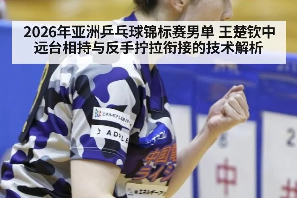2026年亚洲乒乓球锦标赛男单 王楚钦中远台相持与反手拧拉衔接的技术解析